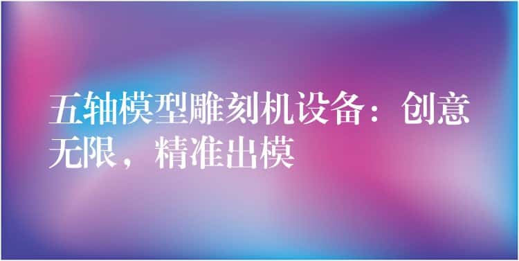 五轴模型雕刻机设备：创意无限，精准出模