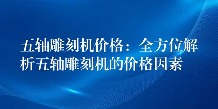 五轴雕刻机价格：全方位解析五轴雕刻机的价格因素